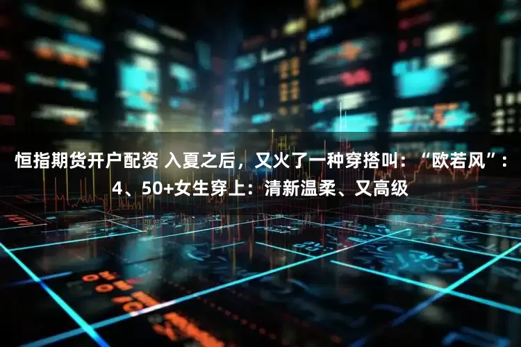 恒指期货开户配资 入夏之后，又火了一种穿搭叫：“欧若风”：4、50+女生穿上：清新温柔、又高级