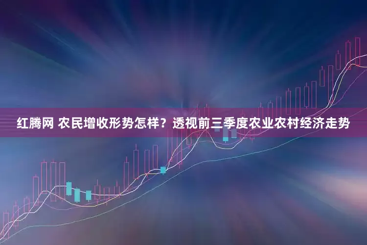 红腾网 农民增收形势怎样？透视前三季度农业农村经济走势