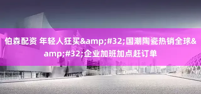 伯森配资 年轻人狂买&#32;国潮陶瓷热销全球&#32;企业加班加点赶订单