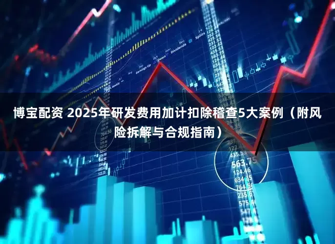 博宝配资 2025年研发费用加计扣除稽查5大案例（附风险拆解与合规指南）