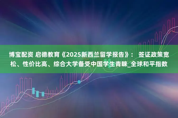 博宝配资 启德教育《2025新西兰留学报告》： 签证政策宽松、性价比高、综合大学备受中国学生青睐_全球和平指数