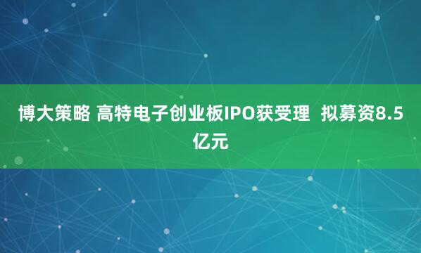 博大策略 高特电子创业板IPO获受理  拟募资8.5亿元