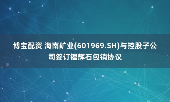 博宝配资 海南矿业(601969.SH)与控股子公司签订锂辉石包销协议