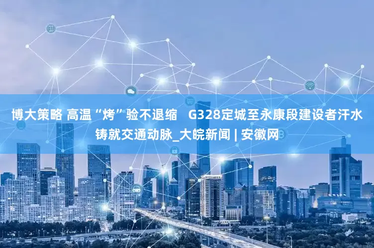 博大策略 高温“烤”验不退缩   G328定城至永康段建设者汗水铸就交通动脉_大皖新闻 | 安徽网