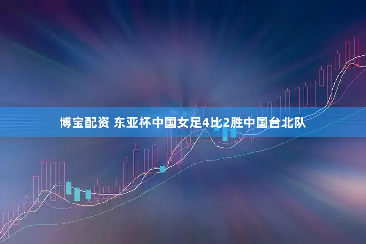 博宝配资 东亚杯中国女足4比2胜中国台北队