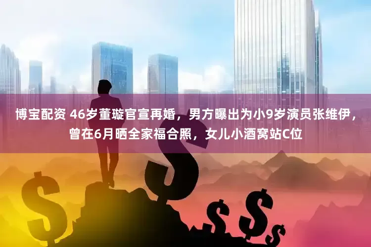 博宝配资 46岁董璇官宣再婚，男方曝出为小9岁演员张维伊，曾在6月晒全家福合照，女儿小酒窝站C位