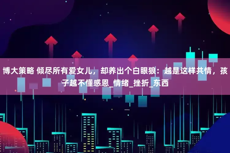 博大策略 倾尽所有爱女儿，却养出个白眼狼：越是这样共情，孩子越不懂感恩_情绪_挫折_东西