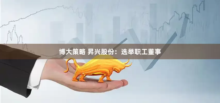 博大策略 昇兴股份：选举职工董事