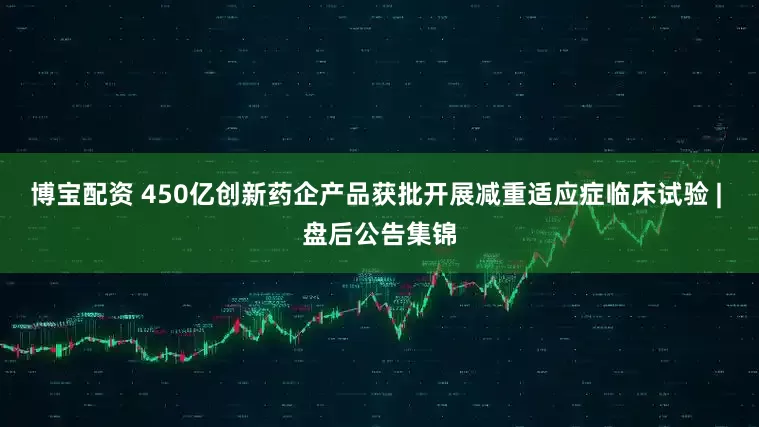 博宝配资 450亿创新药企产品获批开展减重适应症临床试验 | 盘后公告集锦
