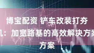 博宝配资 铲车改装打夯机：加宽路基的高效解决方案
