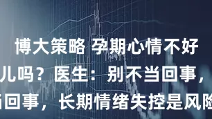 博大策略 孕期心情不好，会影响胎儿吗？医生：别不当回事，长期情绪失控是风险因素！
