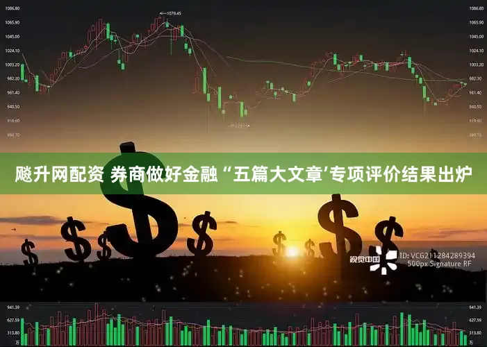 飚升网配资 券商做好金融“五篇大文章’专项评价结果出炉
