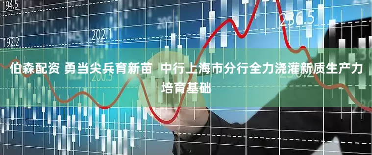 伯森配资 勇当尖兵育新苗  中行上海市分行全力浇灌新质生产力培育基础