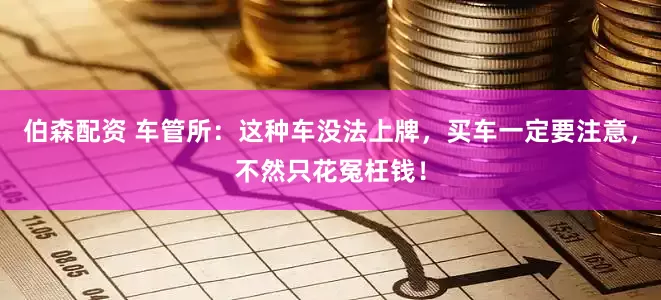 伯森配资 车管所：这种车没法上牌，买车一定要注意，不然只花冤枉钱！