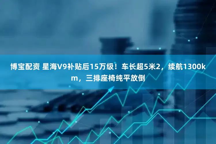 博宝配资 星海V9补贴后15万级！车长超5米2，续航1300km，三排座椅纯平放倒